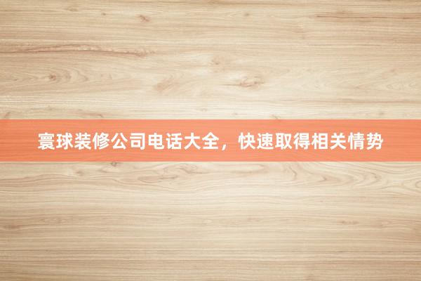 寰球装修公司电话大全，快速取得相关情势