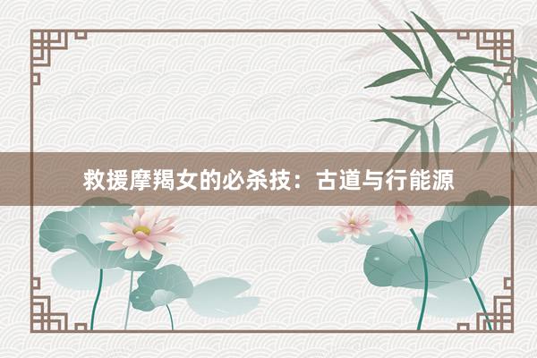 救援摩羯女的必杀技：古道与行能源